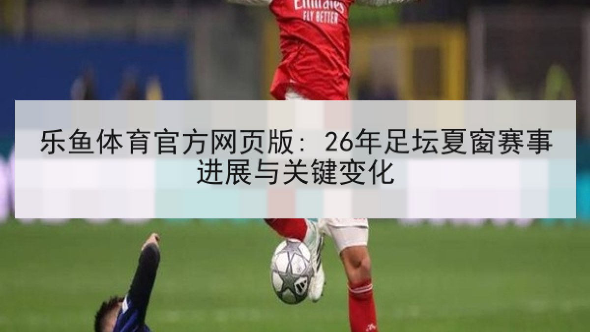 乐鱼体育官方网页版: 26年足坛夏窗赛事进展与关键变化
